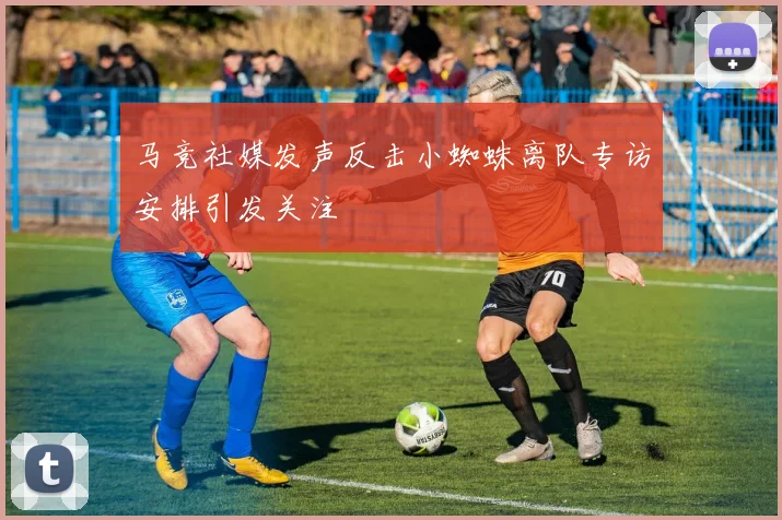 马竞社媒发声反击小蜘蛛离队专访安排引发关注