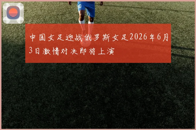 中国女足迎战俄罗斯女足2026年6月3日激情对决即将上演