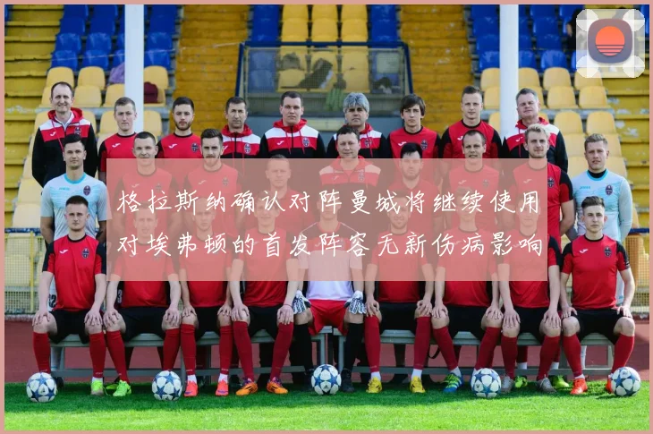 格拉斯纳确认对阵曼城将继续使用对埃弗顿的首发阵容无新伤病影响