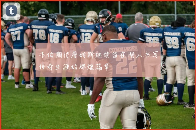 韦伯期待詹姆斯继续留在湖人书写传奇生涯的辉煌篇章