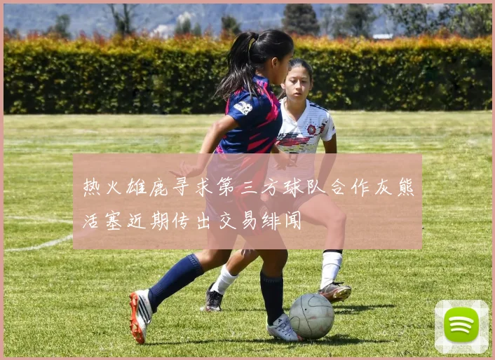 热火雄鹿寻求第三方球队合作灰熊活塞近期传出交易绯闻