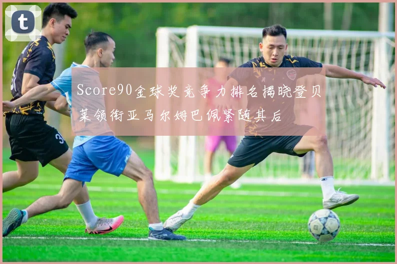 Score90金球奖竞争力排名揭晓登贝莱领衔亚马尔姆巴佩紧随其后