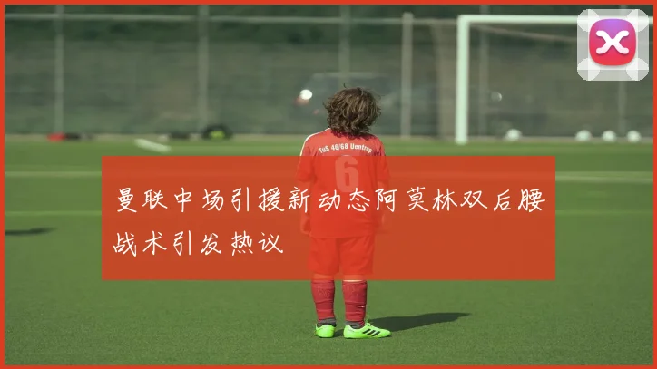 曼联中场引援新动态阿莫林双后腰战术引发热议