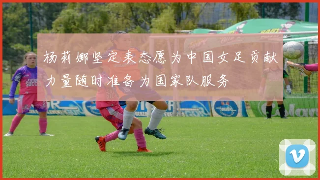 杨莉娜坚定表态愿为中国女足贡献力量随时准备为国家队服务