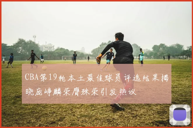 CBA第19轮本土最佳球员评选结果揭晓庞峥麟荣膺殊荣引发热议