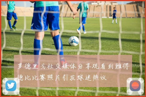 罗德里戈社交媒体分享观看利雅得德比比赛照片引发球迷热议