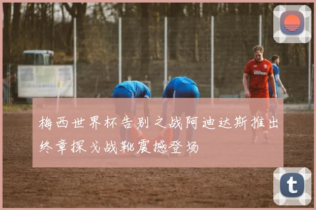 梅西世界杯告别之战阿迪达斯推出终章探戈战靴震撼登场