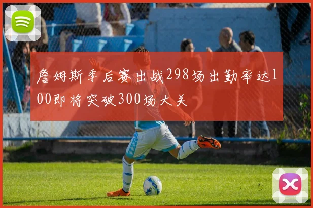 詹姆斯季后赛出战298场出勤率达100即将突破300场大关