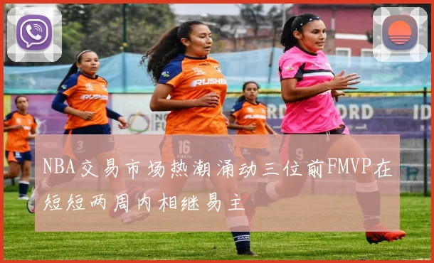 NBA交易市场热潮涌动三位前FMVP在短短两周内相继易主