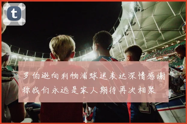 罗伯逊向利物浦球迷表达深情感谢称我们永远是家人期待再次相聚