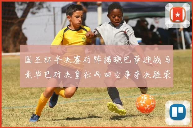 国王杯半决赛对阵揭晓巴萨迎战马竞毕巴对决皇社两回合争夺决胜荣耀
