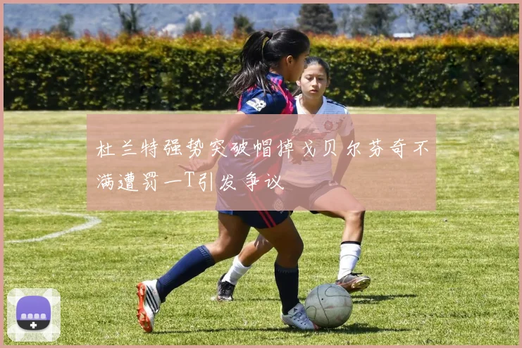 杜兰特强势突破帽掉戈贝尔芬奇不满遭罚一T引发争议