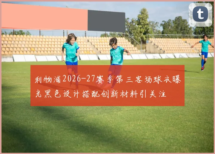 利物浦2026-27赛季第三客场球衣曝光黑色设计搭配创新材料引关注