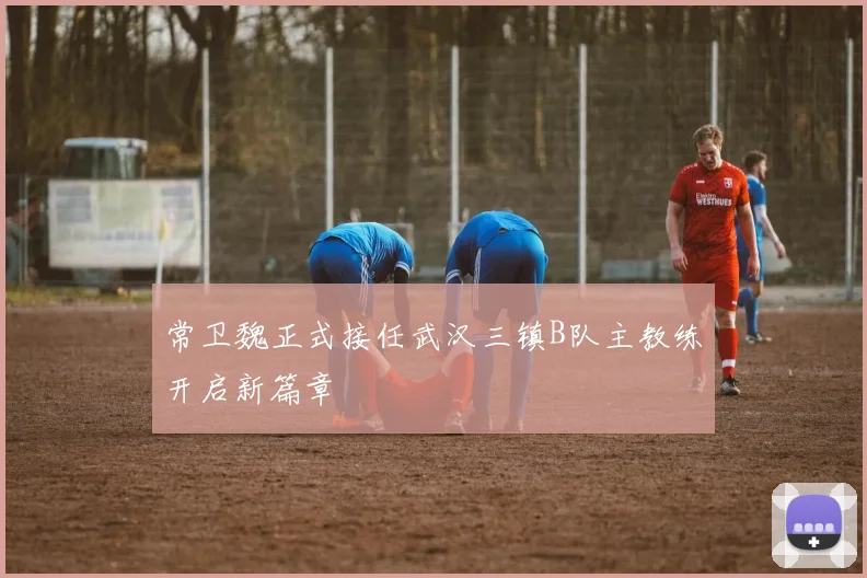 常卫魏正式接任武汉三镇B队主教练开启新篇章