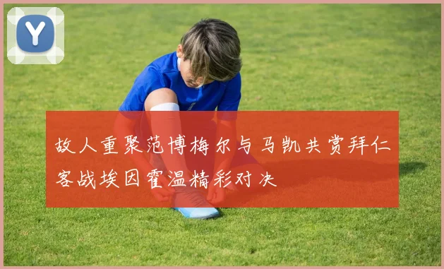 故人重聚范博梅尔与马凯共赏拜仁客战埃因霍温精彩对决