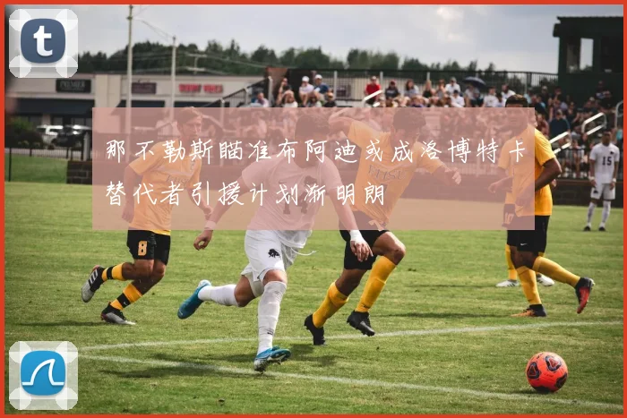 那不勒斯瞄准布阿迪或成洛博特卡替代者引援计划渐明朗