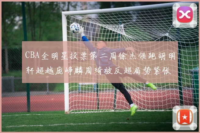 CBA全明星投票第二周徐杰领跑胡明轩超越庞峥麟周琦被反超局势紧张