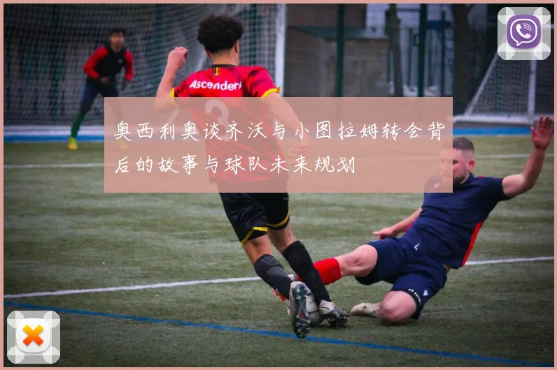 奥西利奥谈齐沃与小图拉姆转会背后的故事与球队未来规划