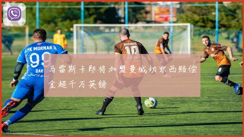 马雷斯卡即将加盟曼城切尔西赔偿金超千万英镑