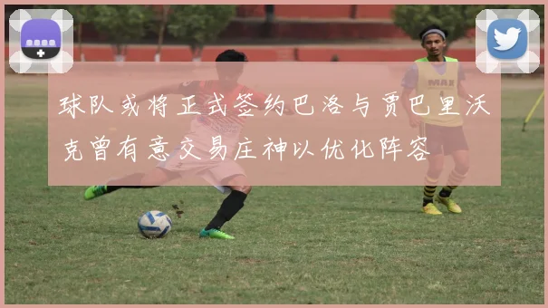球队或将正式签约巴洛与贾巴里沃克曾有意交易庄神以优化阵容