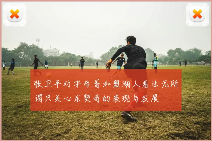 张卫平对字母哥加盟湖人看法无所谓只关心东契奇的表现与发展