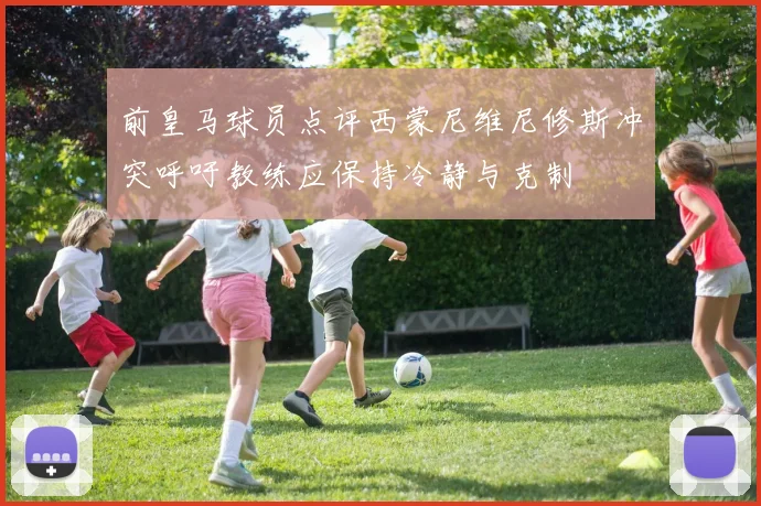 前皇马球员点评西蒙尼维尼修斯冲突呼吁教练应保持冷静与克制